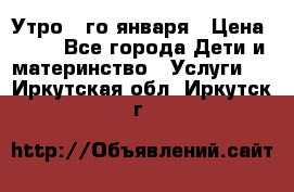  Утро 1-го января › Цена ­ 18 - Все города Дети и материнство » Услуги   . Иркутская обл.,Иркутск г.